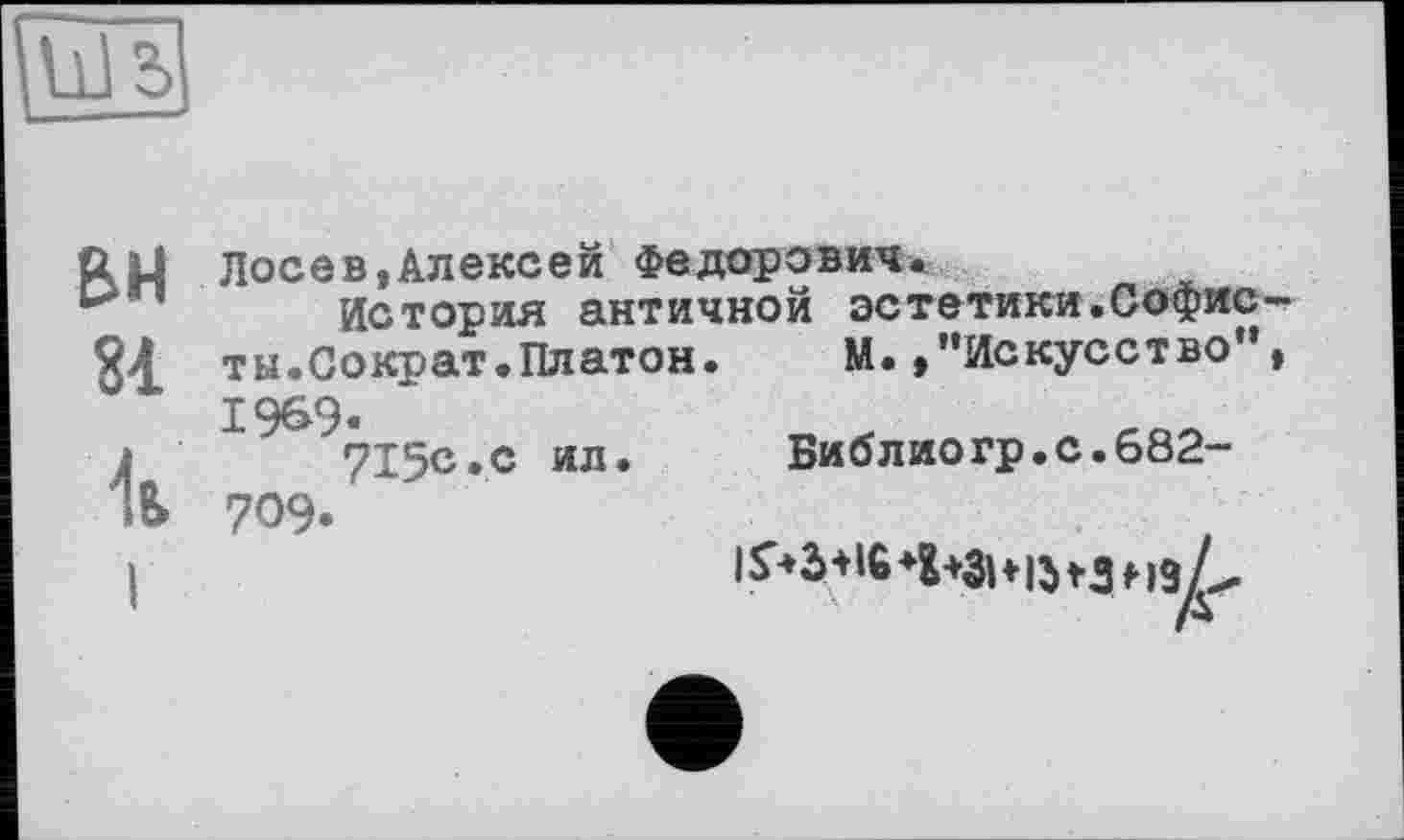 ﻿BH
81
1ь
Лосев,Алексей Федорович.
История античной эстетики.Софисты.Сократ.Платон. М.,’’Искусство , 1969«
715с.с ил.	Библиогр.с.682-
709